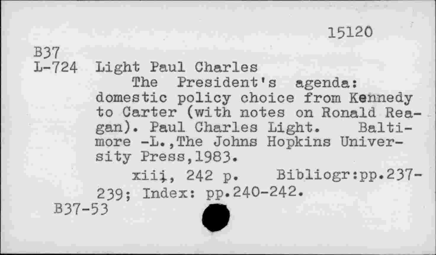 ﻿15120
B37
L-724 Light Paul Charles
The President’s agenda: domestic policy choice from Kennedy to Carter (with notes on Ronald Reagan). Paul Charles Light. Baltimore -L.,The Johns Hopkins University Press,1983.
xiii, 242 p.	Bibliogr:pp.237-
239; Index: pp.240-242.
B37-53	A